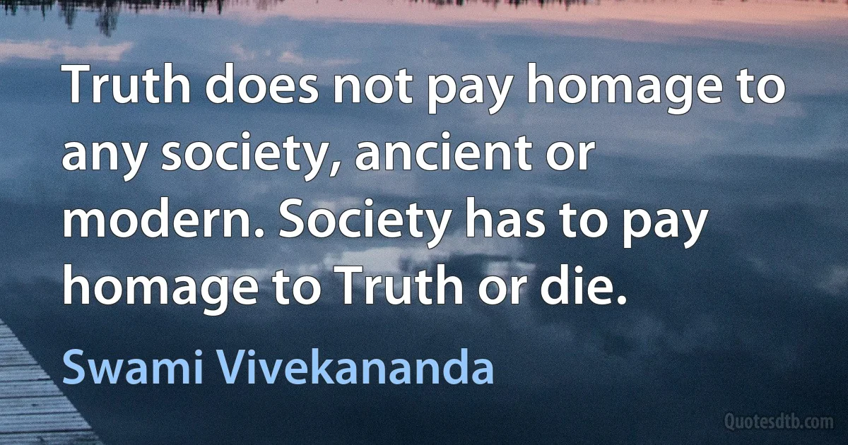 Truth does not pay homage to any society, ancient or modern. Society has to pay homage to Truth or die. (Swami Vivekananda)