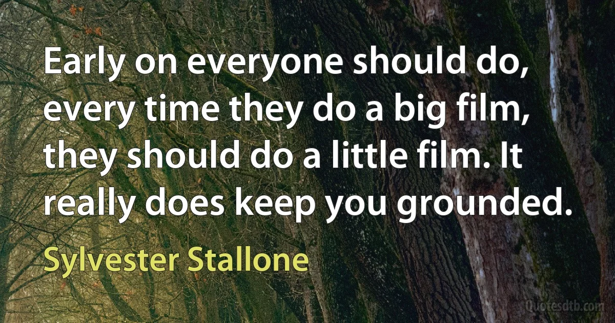 Early on everyone should do, every time they do a big film, they should do a little film. It really does keep you grounded. (Sylvester Stallone)