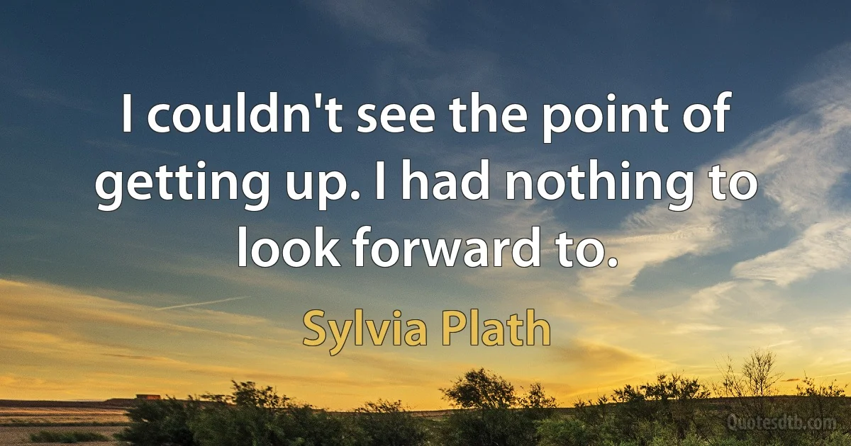 I couldn't see the point of getting up. I had nothing to look forward to. (Sylvia Plath)