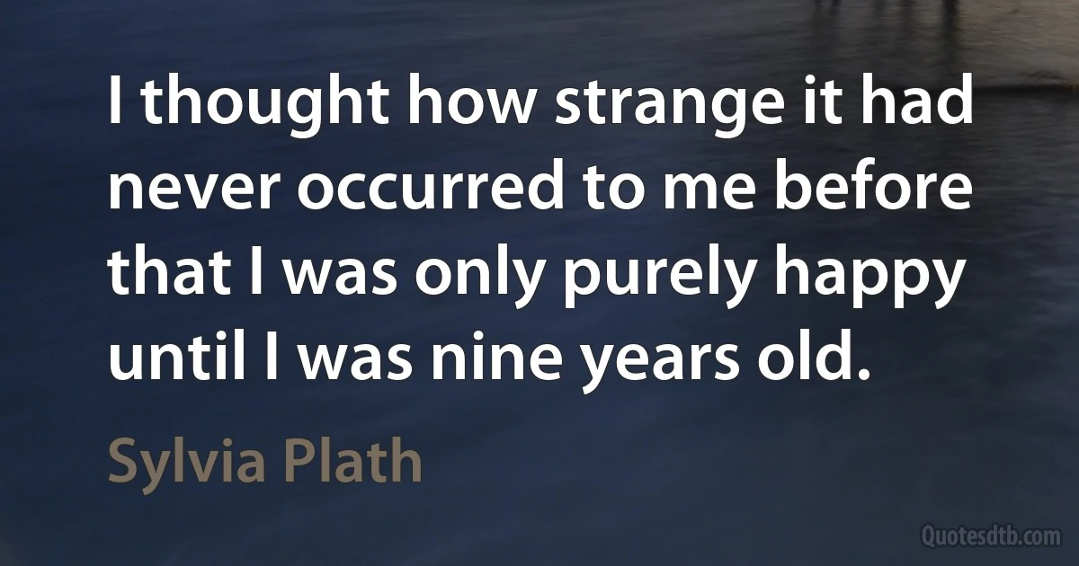 I thought how strange it had never occurred to me before that I was only purely happy until I was nine years old. (Sylvia Plath)