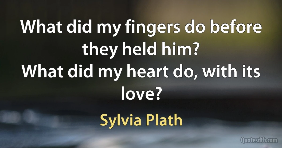 What did my fingers do before they held him?
What did my heart do, with its love? (Sylvia Plath)