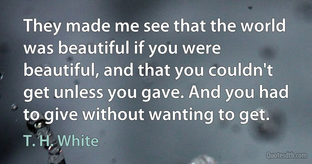 They made me see that the world was beautiful if you were beautiful, and that you couldn't get unless you gave. And you had to give without wanting to get. (T. H. White)