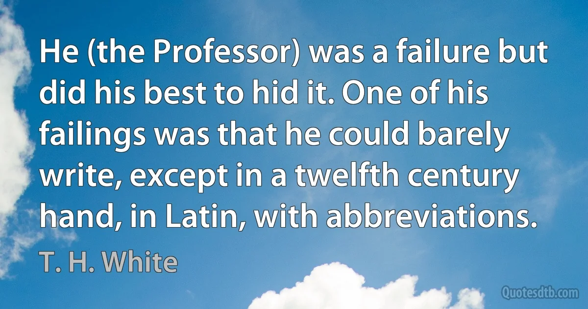 He (the Professor) was a failure but did his best to hid it. One of his failings was that he could barely write, except in a twelfth century hand, in Latin, with abbreviations. (T. H. White)