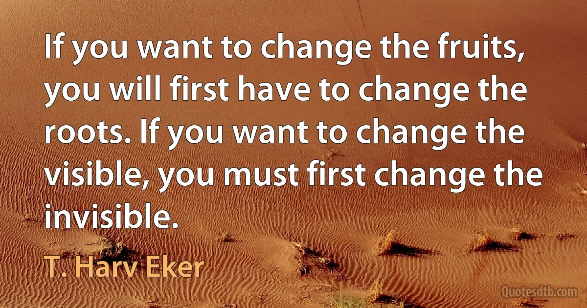 If you want to change the fruits, you will first have to change the roots. If you want to change the visible, you must first change the invisible. (T. Harv Eker)