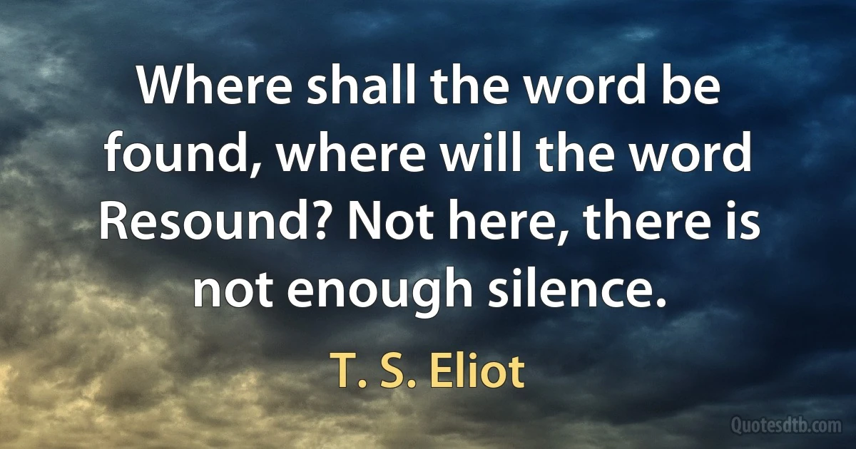 Where shall the word be found, where will the word
Resound? Not here, there is not enough silence. (T. S. Eliot)