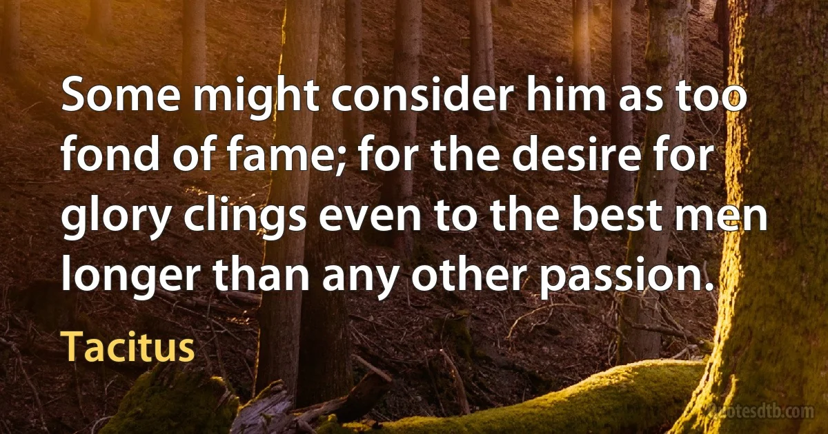 Some might consider him as too fond of fame; for the desire for glory clings even to the best men longer than any other passion. (Tacitus)