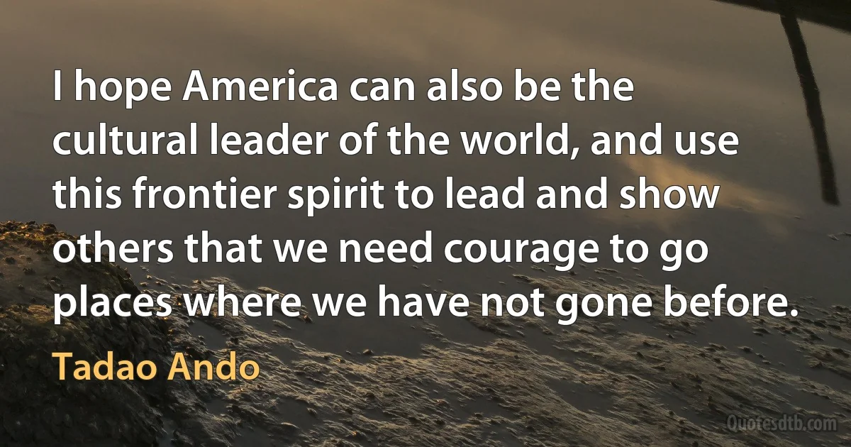 I hope America can also be the cultural leader of the world, and use this frontier spirit to lead and show others that we need courage to go places where we have not gone before. (Tadao Ando)