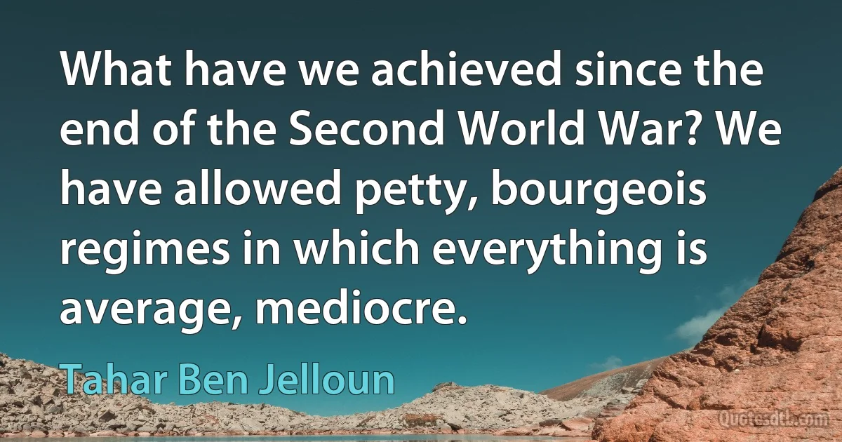 What have we achieved since the end of the Second World War? We have allowed petty, bourgeois regimes in which everything is average, mediocre. (Tahar Ben Jelloun)