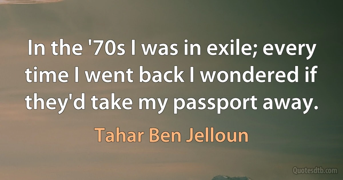 In the '70s I was in exile; every time I went back I wondered if they'd take my passport away. (Tahar Ben Jelloun)