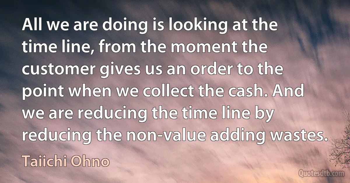 All we are doing is looking at the time line, from the moment the customer gives us an order to the point when we collect the cash. And we are reducing the time line by reducing the non-value adding wastes. (Taiichi Ohno)