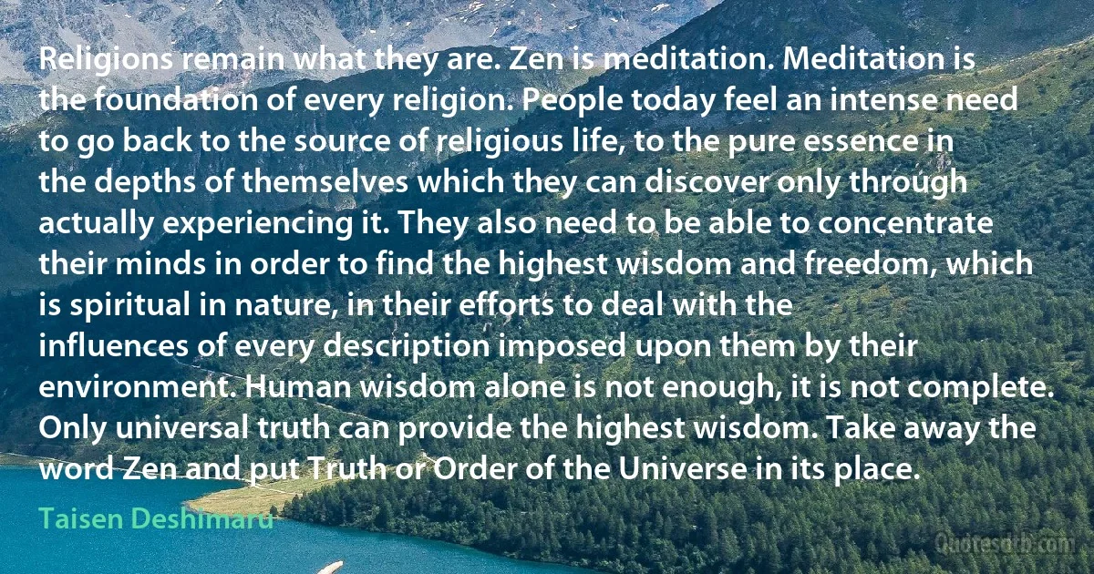 Religions remain what they are. Zen is meditation. Meditation is the foundation of every religion. People today feel an intense need to go back to the source of religious life, to the pure essence in the depths of themselves which they can discover only through actually experiencing it. They also need to be able to concentrate their minds in order to find the highest wisdom and freedom, which is spiritual in nature, in their efforts to deal with the influences of every description imposed upon them by their environment. Human wisdom alone is not enough, it is not complete. Only universal truth can provide the highest wisdom. Take away the word Zen and put Truth or Order of the Universe in its place. (Taisen Deshimaru)