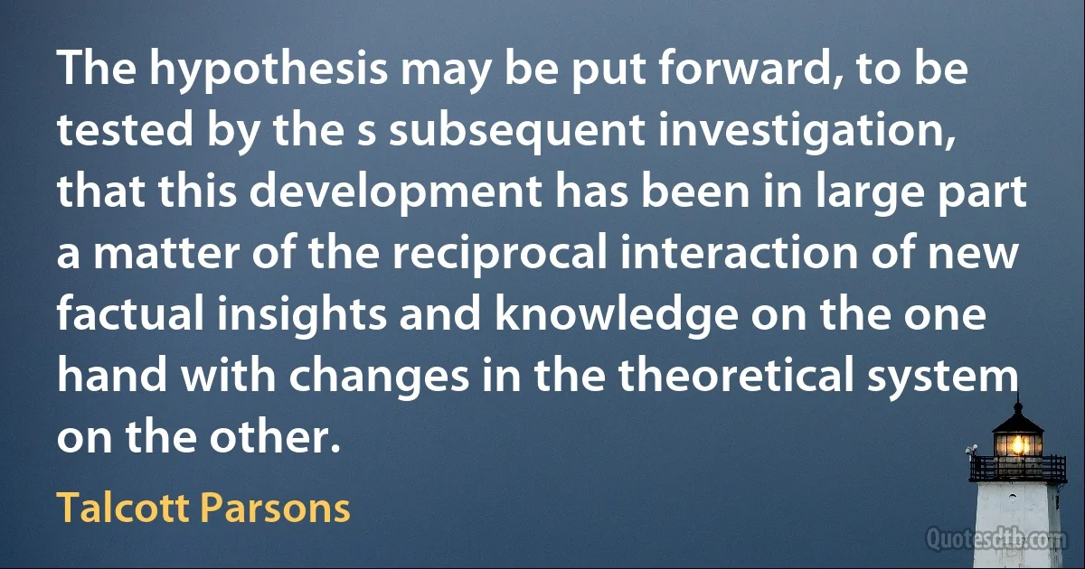 The hypothesis may be put forward, to be tested by the s subsequent investigation, that this development has been in large part a matter of the reciprocal interaction of new factual insights and knowledge on the one hand with changes in the theoretical system on the other. (Talcott Parsons)