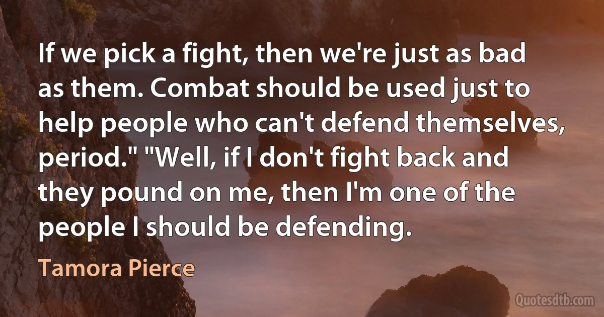 If we pick a fight, then we're just as bad as them. Combat should be used just to help people who can't defend themselves, period." "Well, if I don't fight back and they pound on me, then I'm one of the people I should be defending. (Tamora Pierce)