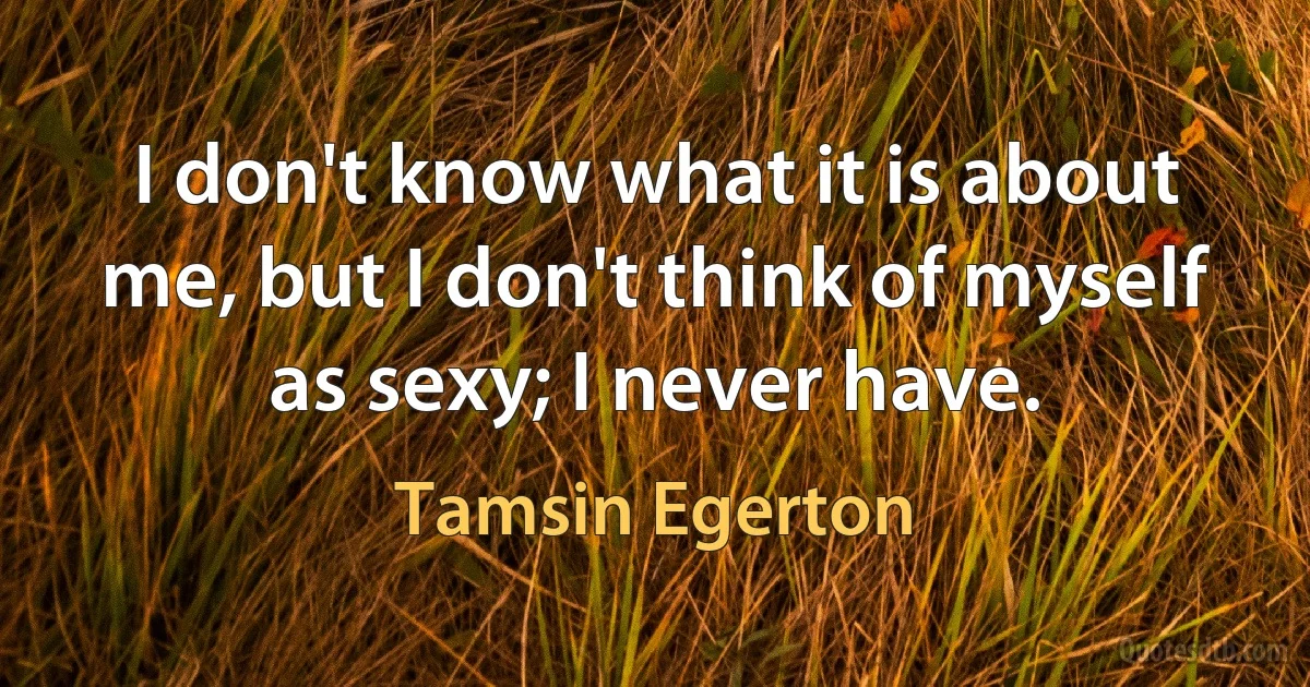 I don't know what it is about me, but I don't think of myself as sexy; I never have. (Tamsin Egerton)