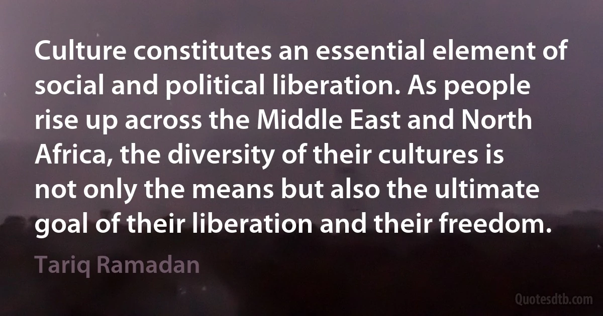 Culture constitutes an essential element of social and political liberation. As people rise up across the Middle East and North Africa, the diversity of their cultures is not only the means but also the ultimate goal of their liberation and their freedom. (Tariq Ramadan)