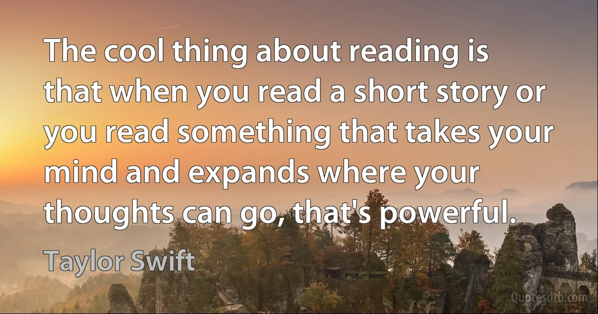 The cool thing about reading is that when you read a short story or you read something that takes your mind and expands where your thoughts can go, that's powerful. (Taylor Swift)