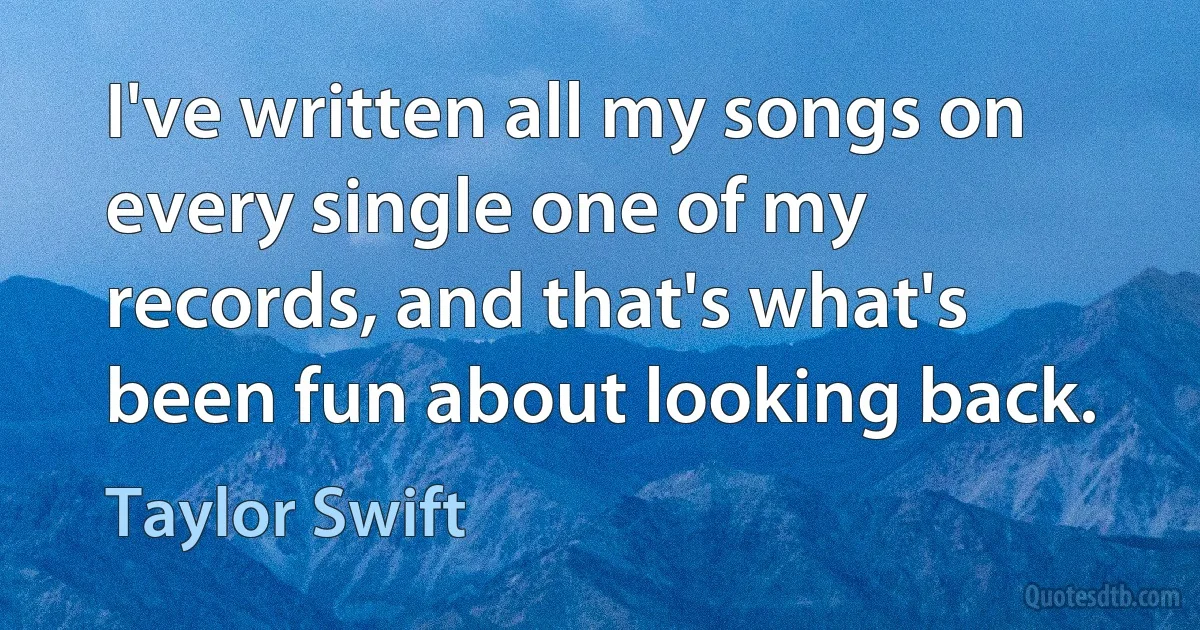 I've written all my songs on every single one of my records, and that's what's been fun about looking back. (Taylor Swift)