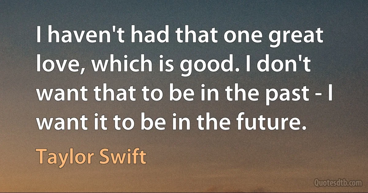 I haven't had that one great love, which is good. I don't want that to be in the past - I want it to be in the future. (Taylor Swift)