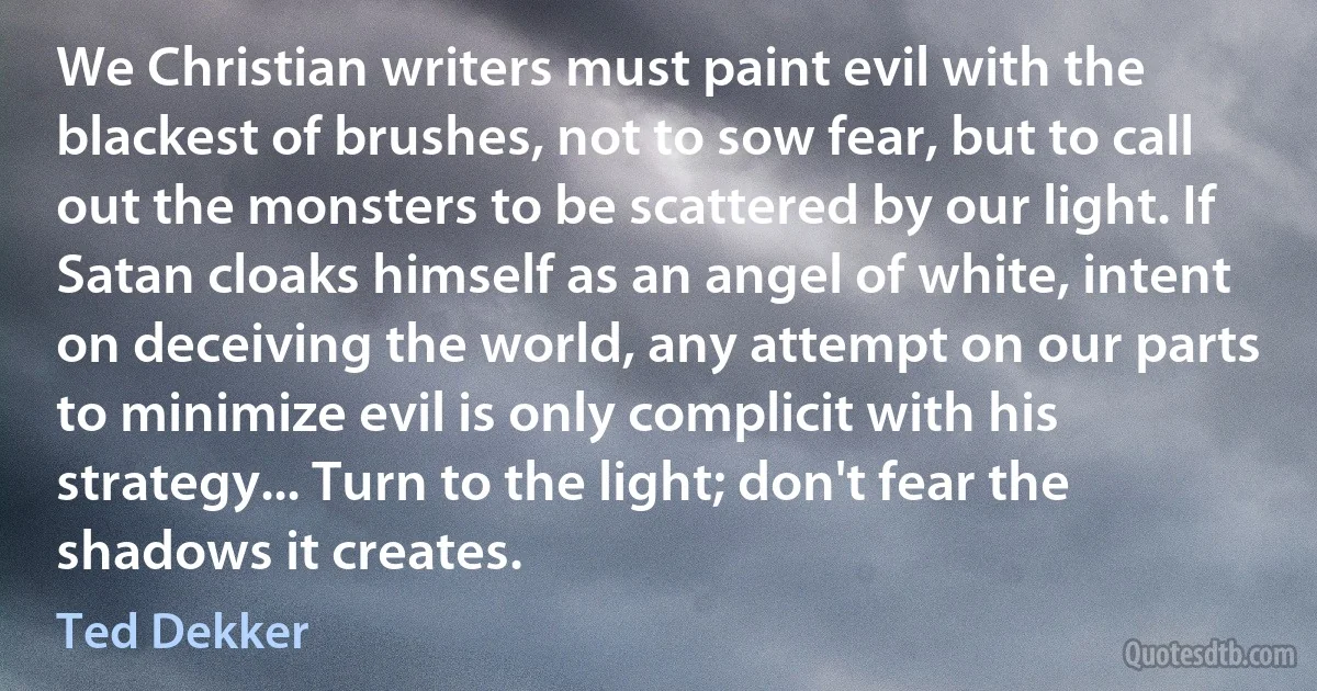 We Christian writers must paint evil with the blackest of brushes, not to sow fear, but to call out the monsters to be scattered by our light. If Satan cloaks himself as an angel of white, intent on deceiving the world, any attempt on our parts to minimize evil is only complicit with his strategy... Turn to the light; don't fear the shadows it creates. (Ted Dekker)