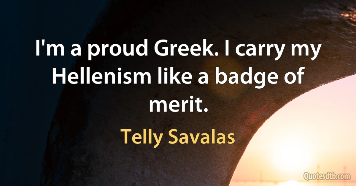 I'm a proud Greek. I carry my Hellenism like a badge of merit. (Telly Savalas)