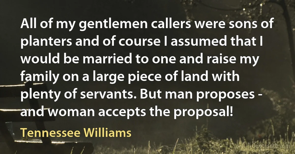 All of my gentlemen callers were sons of planters and of course I assumed that I would be married to one and raise my family on a large piece of land with plenty of servants. But man proposes - and woman accepts the proposal! (Tennessee Williams)