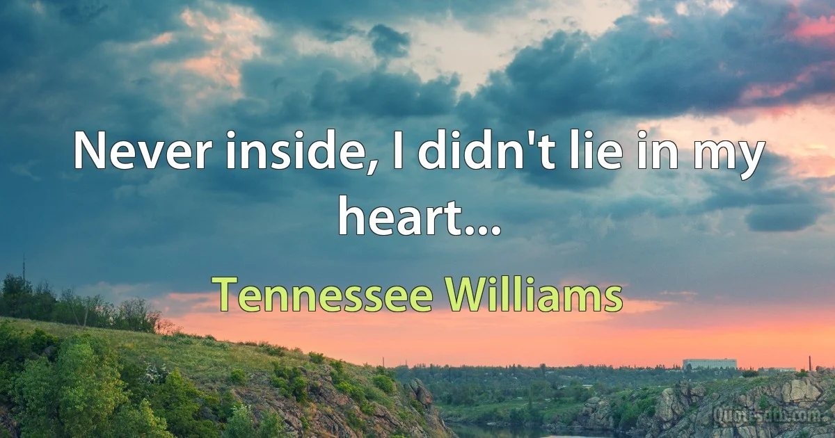 Never inside, I didn't lie in my heart... (Tennessee Williams)