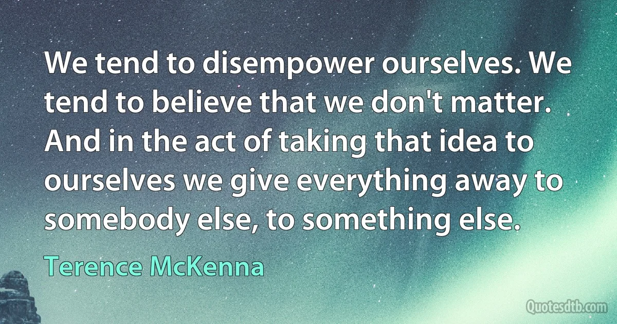 We tend to disempower ourselves. We tend to believe that we don't matter. And in the act of taking that idea to ourselves we give everything away to somebody else, to something else. (Terence McKenna)