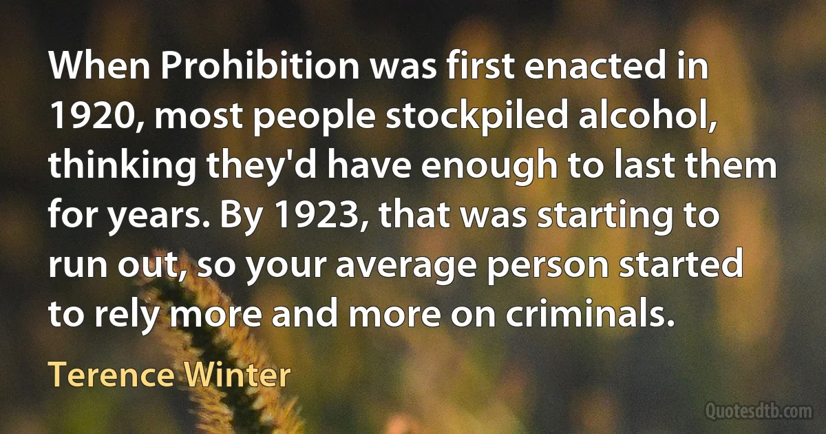 When Prohibition was first enacted in 1920, most people stockpiled alcohol, thinking they'd have enough to last them for years. By 1923, that was starting to run out, so your average person started to rely more and more on criminals. (Terence Winter)