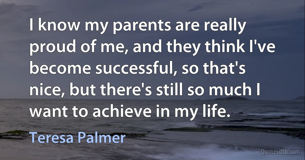 I know my parents are really proud of me, and they think I've become successful, so that's nice, but there's still so much I want to achieve in my life. (Teresa Palmer)