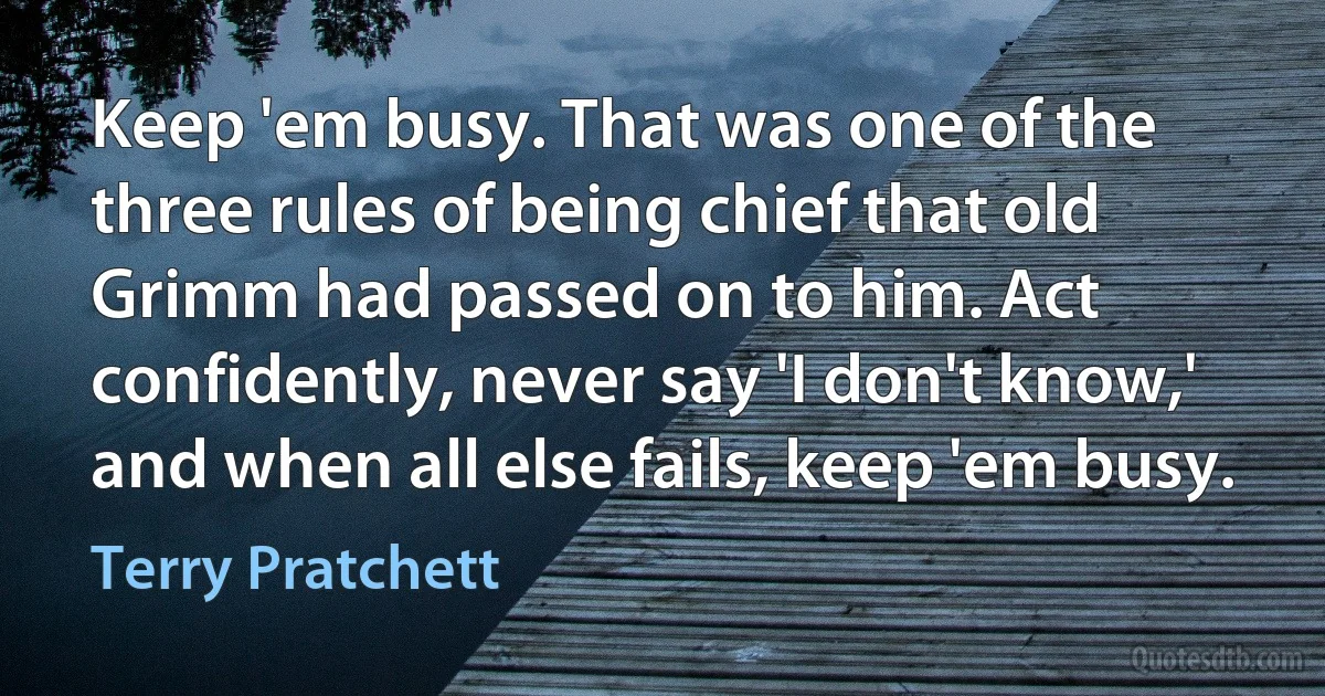 Keep 'em busy. That was one of the three rules of being chief that old Grimm had passed on to him. Act confidently, never say 'I don't know,' and when all else fails, keep 'em busy. (Terry Pratchett)