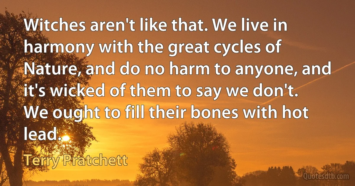 Witches aren't like that. We live in harmony with the great cycles of Nature, and do no harm to anyone, and it's wicked of them to say we don't. We ought to fill their bones with hot lead. (Terry Pratchett)