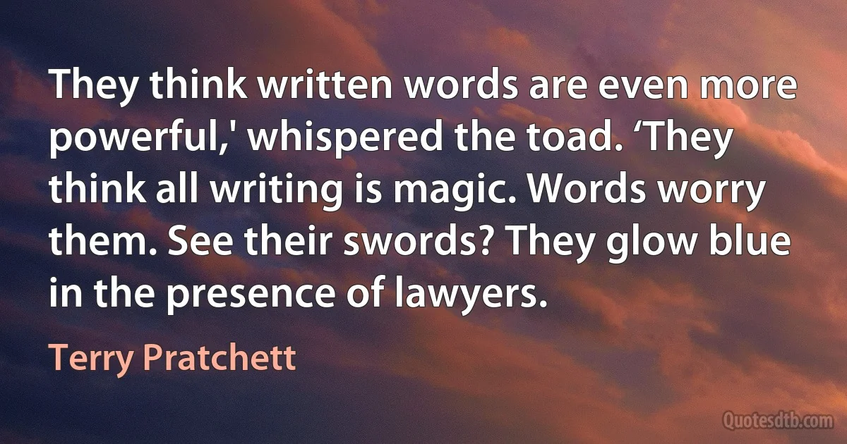 They think written words are even more powerful,' whispered the toad. ‘They think all writing is magic. Words worry them. See their swords? They glow blue in the presence of lawyers. (Terry Pratchett)