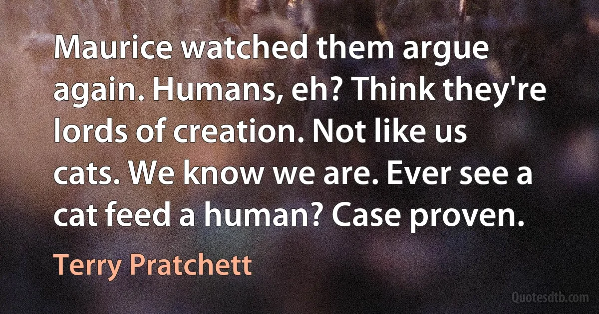 Maurice watched them argue again. Humans, eh? Think they're lords of creation. Not like us cats. We know we are. Ever see a cat feed a human? Case proven. (Terry Pratchett)