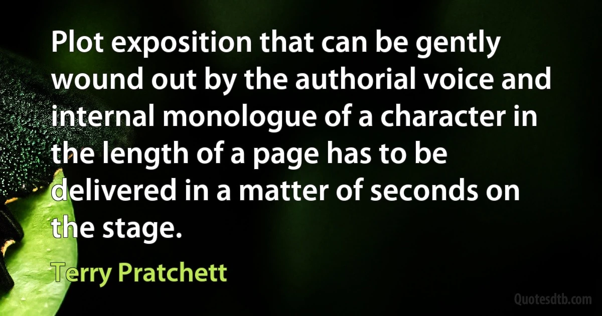 Plot exposition that can be gently wound out by the authorial voice and internal monologue of a character in the length of a page has to be delivered in a matter of seconds on the stage. (Terry Pratchett)