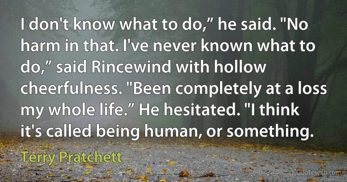 I don't know what to do,” he said. "No harm in that. I've never known what to do,” said Rincewind with hollow cheerfulness. "Been completely at a loss my whole life.” He hesitated. "I think it's called being human, or something. (Terry Pratchett)