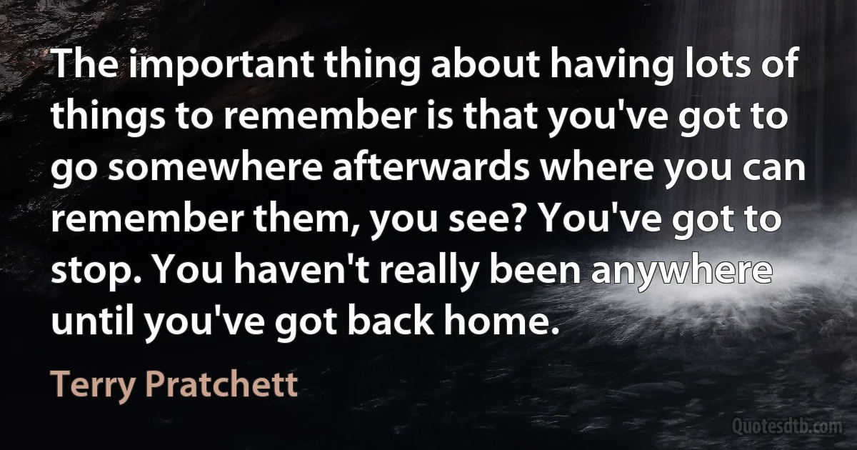 The important thing about having lots of things to remember is that you've got to go somewhere afterwards where you can remember them, you see? You've got to stop. You haven't really been anywhere until you've got back home. (Terry Pratchett)