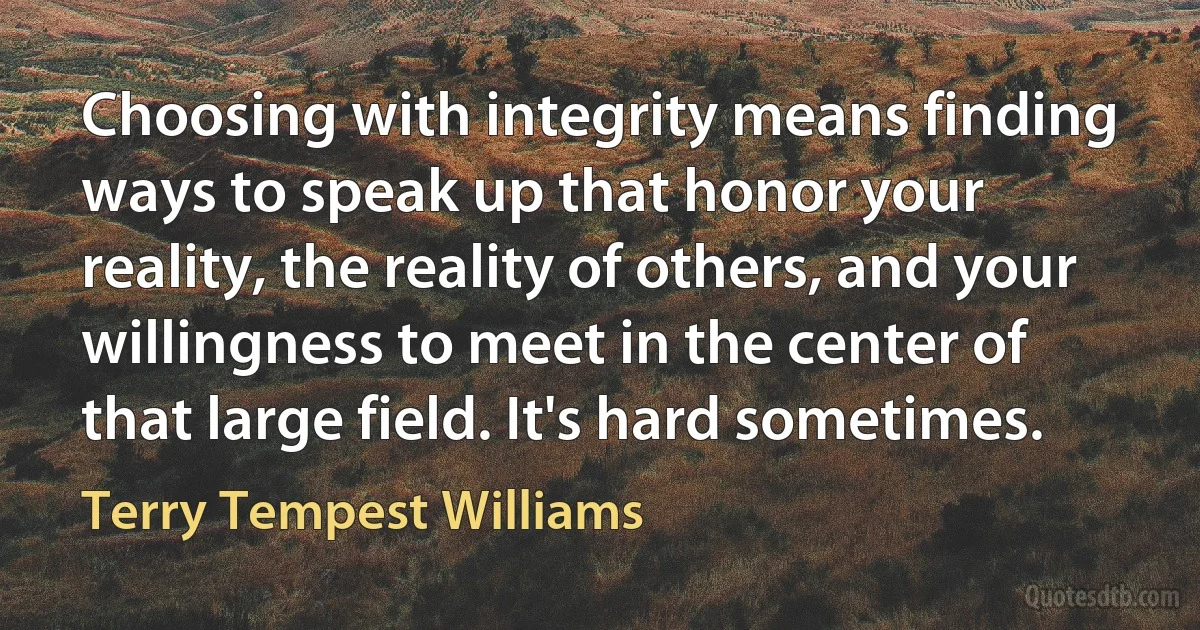 Choosing with integrity means finding ways to speak up that honor your reality, the reality of others, and your willingness to meet in the center of that large field. It's hard sometimes. (Terry Tempest Williams)