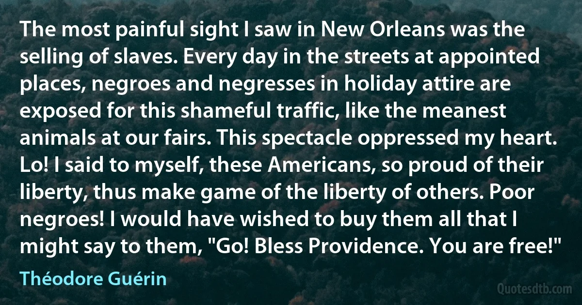 The most painful sight I saw in New Orleans was the selling of slaves. Every day in the streets at appointed places, negroes and negresses in holiday attire are exposed for this shameful traffic, like the meanest animals at our fairs. This spectacle oppressed my heart. Lo! I said to myself, these Americans, so proud of their liberty, thus make game of the liberty of others. Poor negroes! I would have wished to buy them all that I might say to them, "Go! Bless Providence. You are free!" (Théodore Guérin)