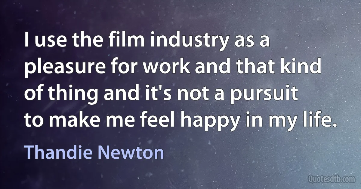 I use the film industry as a pleasure for work and that kind of thing and it's not a pursuit to make me feel happy in my life. (Thandie Newton)