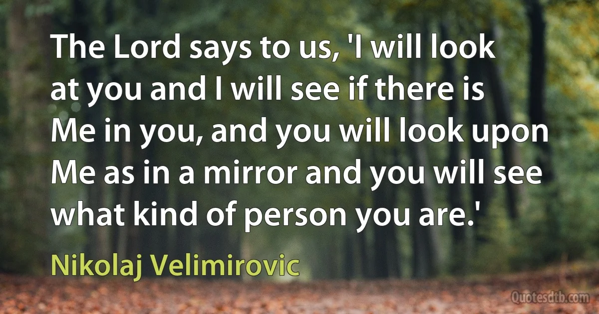 The Lord says to us, 'I will look at you and I will see if there is Me in you, and you will look upon Me as in a mirror and you will see what kind of person you are.' (Nikolaj Velimirovic)