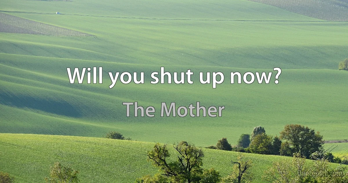 Will you shut up now? (The Mother)