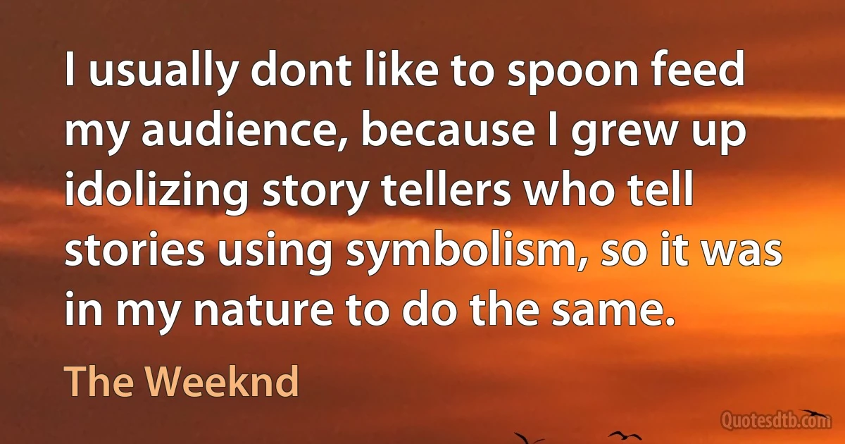 I usually dont like to spoon feed my audience, because I grew up idolizing story tellers who tell stories using symbolism, so it was in my nature to do the same. (The Weeknd)