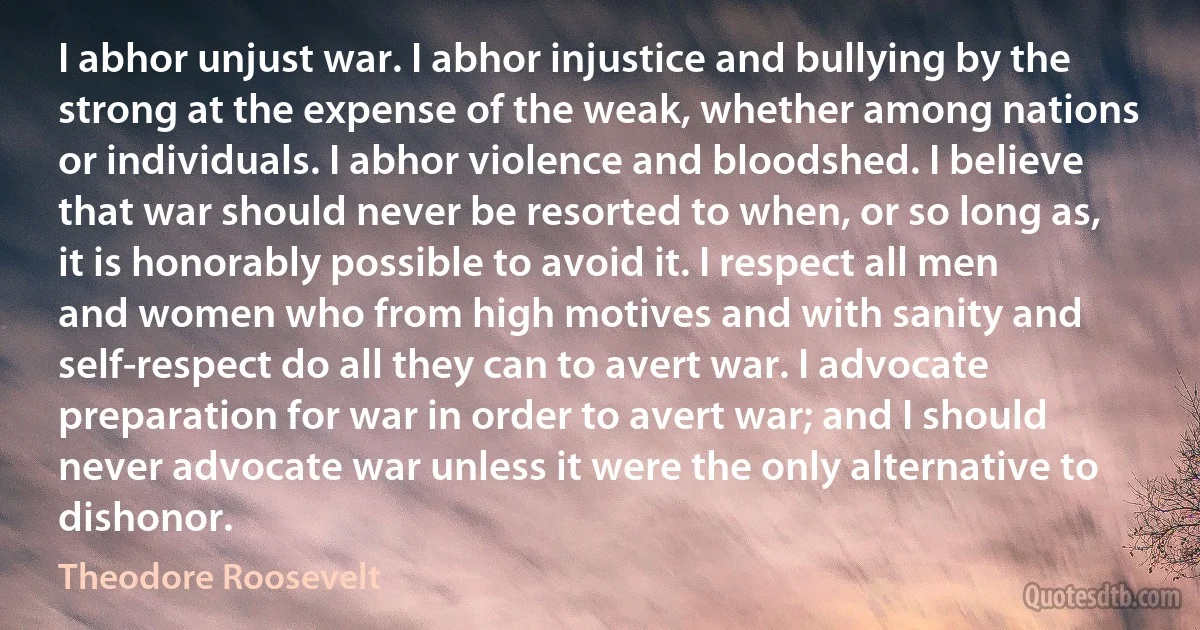 I abhor unjust war. I abhor injustice and bullying by the strong at the expense of the weak, whether among nations or individuals. I abhor violence and bloodshed. I believe that war should never be resorted to when, or so long as, it is honorably possible to avoid it. I respect all men and women who from high motives and with sanity and self-respect do all they can to avert war. I advocate preparation for war in order to avert war; and I should never advocate war unless it were the only alternative to dishonor. (Theodore Roosevelt)