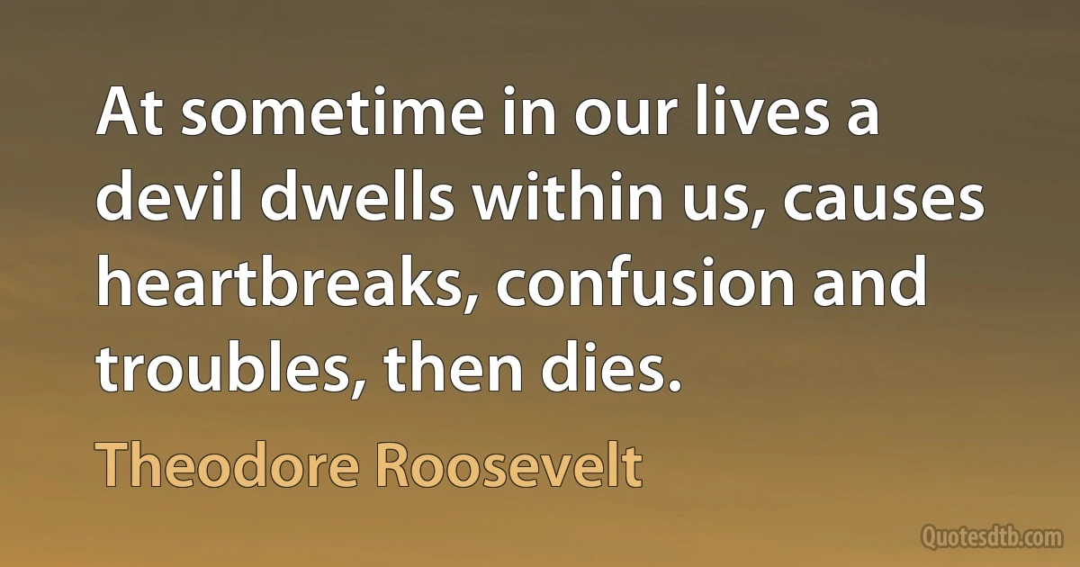 At sometime in our lives a devil dwells within us, causes heartbreaks, confusion and troubles, then dies. (Theodore Roosevelt)