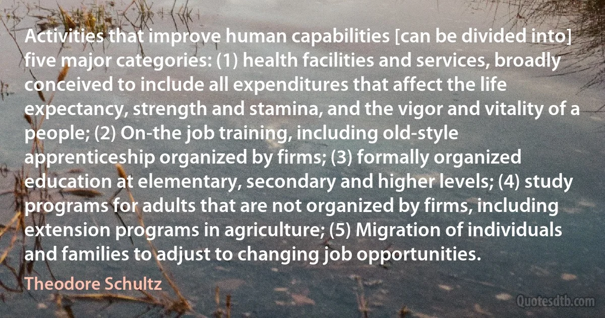 Activities that improve human capabilities [can be divided into] five major categories: (1) health facilities and services, broadly conceived to include all expenditures that affect the life expectancy, strength and stamina, and the vigor and vitality of a people; (2) On-the job training, including old-style apprenticeship organized by firms; (3) formally organized education at elementary, secondary and higher levels; (4) study programs for adults that are not organized by firms, including extension programs in agriculture; (5) Migration of individuals and families to adjust to changing job opportunities. (Theodore Schultz)