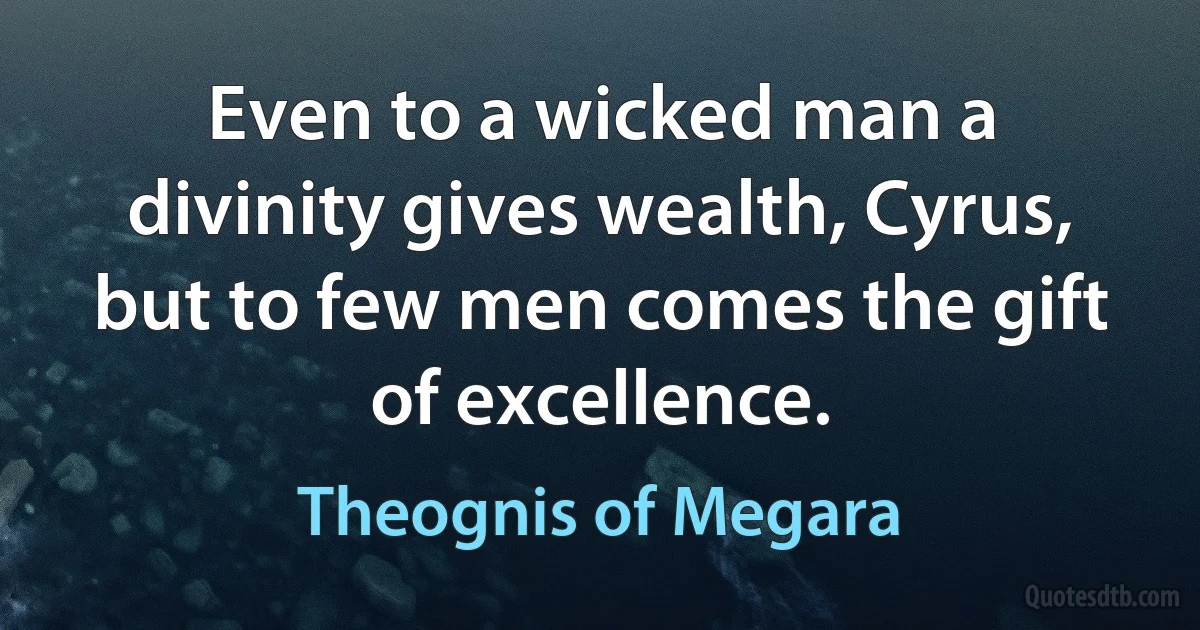 Even to a wicked man a divinity gives wealth, Cyrus, but to few men comes the gift of excellence. (Theognis of Megara)