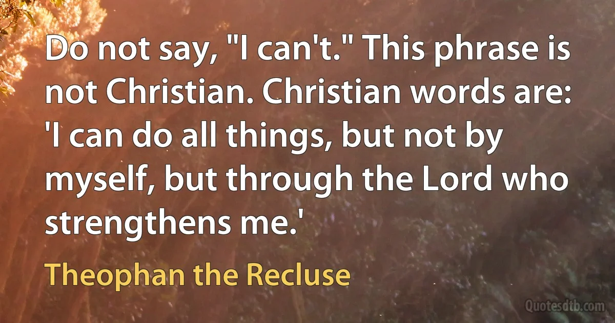 Do not say, "I can't." This phrase is not Christian. Christian words are: 'I can do all things, but not by myself, but through the Lord who strengthens me.' (Theophan the Recluse)