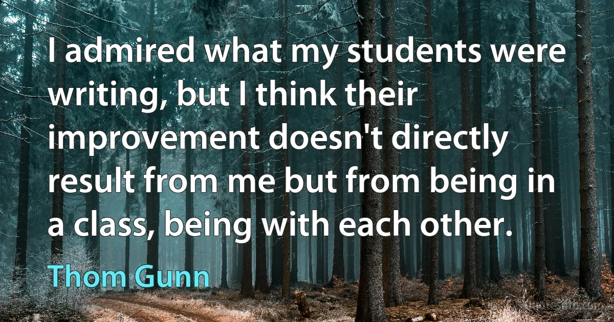 I admired what my students were writing, but I think their improvement doesn't directly result from me but from being in a class, being with each other. (Thom Gunn)