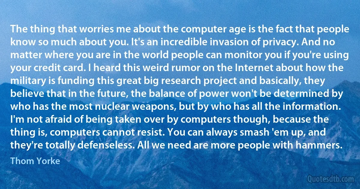 The thing that worries me about the computer age is the fact that people know so much about you. It's an incredible invasion of privacy. And no matter where you are in the world people can monitor you if you're using your credit card. I heard this weird rumor on the Internet about how the military is funding this great big research project and basically, they believe that in the future, the balance of power won't be determined by who has the most nuclear weapons, but by who has all the information. I'm not afraid of being taken over by computers though, because the thing is, computers cannot resist. You can always smash 'em up, and they're totally defenseless. All we need are more people with hammers. (Thom Yorke)