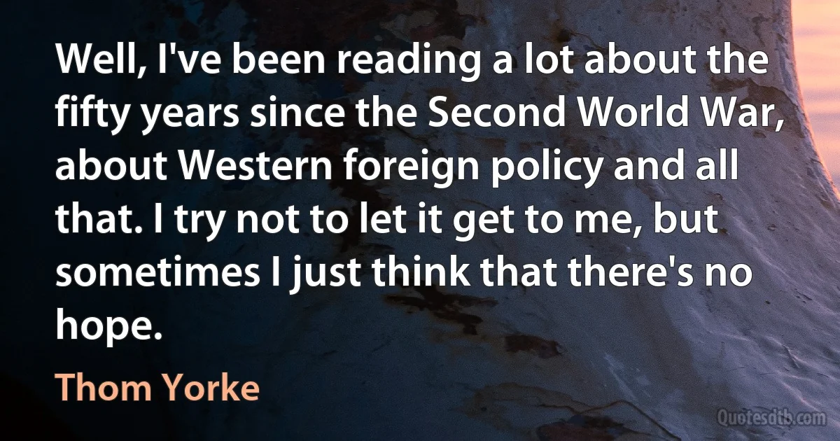 Well, I've been reading a lot about the fifty years since the Second World War, about Western foreign policy and all that. I try not to let it get to me, but sometimes I just think that there's no hope. (Thom Yorke)